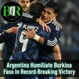 Argentina Humiliate Burkina Faso In Record-Breaking Victory